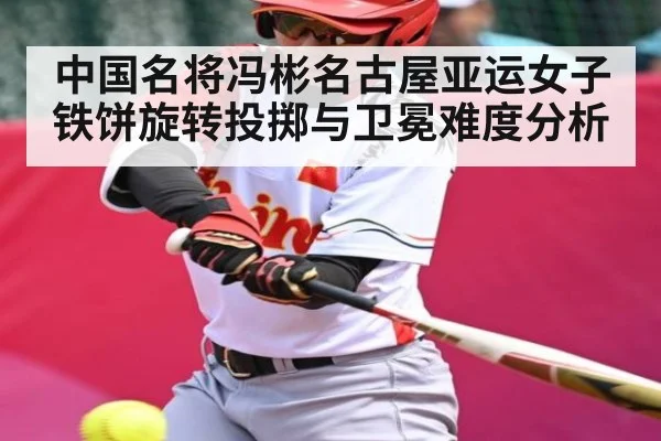 中国名将冯彬名古屋亚运女子铁饼旋转投掷与卫冕难度分析（kaiyun）