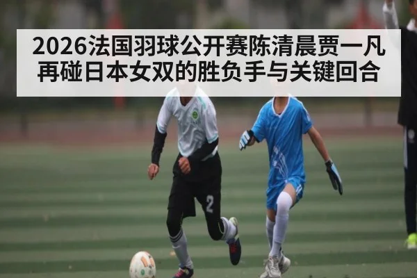 2026法国羽球公开赛陈清晨贾一凡再碰日本女双的胜负手与关键回合（kaiyun）